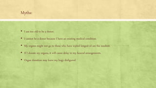 Myths:
▪ I am too old to be a donor.
▪ I cannot be a donor because I have an existing medical condition.
▪ My organs might not go to those who have waited longest or are the neediest.
▪ If I donate my organs, it will cause delay to my funeral arrangements.
▪ Organ donation may leave my bogy disfigured.
 