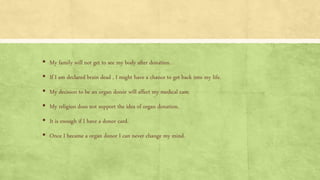▪ My family will not get to see my body after donation.
▪ If I am declared brain dead , I might have a chance to get back into my life.
▪ My decision to be an organ donor will affect my medical care.
▪ My religion does not support the idea of organ donation.
▪ It is enough if I have a donor card.
▪ Once I became a organ donor I can never change my mind.
 