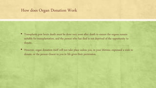 How does Organ Donation Work
▪ Transplants post brain death must be done very soon after death to ensure the organs remain
suitable for transplantation, and the person who has died is not deprived of the opportunity to
donate.
▪ However, organ donation itself will not take place unless you, in your lifetime, expressed a wish to
donate, or the person closest to you in life gives their permission.
 