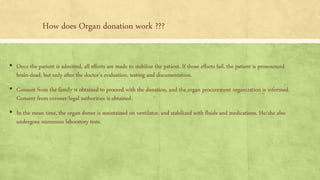 How does Organ donation work ???
▪ Once the patient is admitted, all efforts are made to stabilize the patient. If those efforts fail, the patient is pronounced
brain-dead, but only after the doctor’s evaluation, testing and documentation.
▪ Consent from the family is obtained to proceed with the donation, and the organ procurement organization is informed.
Consent from coroner/legal authorities is obtained.
▪ In the mean time, the organ donor is maintained on ventilator, and stabilized with fluids and medications. He/she also
undergoes numerous laboratory tests.
 