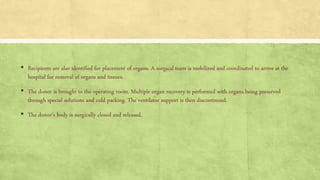 ▪ Recipients are also identified for placement of organs. A surgical team is mobilized and coordinated to arrive at the
hospital for removal of organs and tissues.
▪ The donor is brought to the operating room. Multiple organ recovery is performed with organs being preserved
through special solutions and cold packing. The ventilator support is then discontinued.
▪ The donor’s body is surgically closed and released.
 