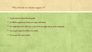 Why should we donate organs ???
▪ People truly need these life-saving gifts.
▪ It's FREE to register and donate your organs and tissues.
▪ You might never know when you or your loved one might end up on the waiting list.
▪ You can give people the ability to be mobile.
▪ You can give life, even in death.
 
