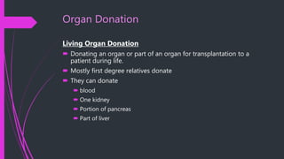 Organ Donation
Living Organ Donation
 Donating an organ or part of an organ for transplantation to a
patient during life.
 Mostly first degree relatives donate
 They can donate
 blood
 One kidney
 Portion of pancreas
 Part of liver
 