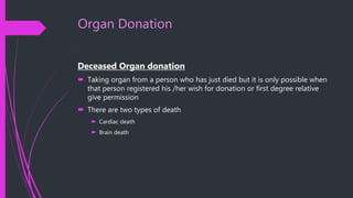 Organ Donation
Deceased Organ donation
 Taking organ from a person who has just died but it is only possible when
that person registered his /her wish for donation or first degree relative
give permission
 There are two types of death
 Cardiac death
 Brain death
 
