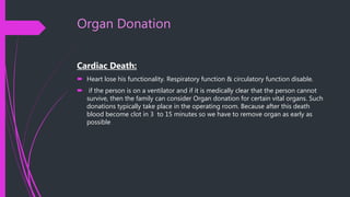 Organ Donation
Cardiac Death:
 Heart lose his functionality. Respiratory function & circulatory function disable.
 if the person is on a ventilator and if it is medically clear that the person cannot
survive, then the family can consider Organ donation for certain vital organs. Such
donations typically take place in the operating room. Because after this death
blood become clot in 3 to 15 minutes so we have to remove organ as early as
possible
 