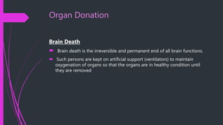 Organ Donation
Brain Death
 Brain death is the irreversible and permanent end of all brain functions.
 Such persons are kept on artificial support (ventilators) to maintain
oxygenation of organs so that the organs are in healthy condition until
they are removed
 