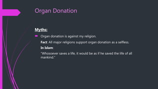 Organ Donation
Myths:
 Organ donation is against my religion.
Fact: All major religions support organ donation as a selfless.
In Islam:
“Whosoever saves a life, it would be as if he saved the life of all
mankind.”
 