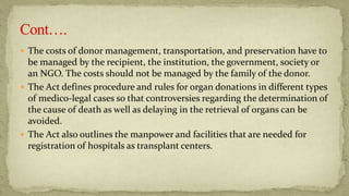  The costs of donor management, transportation, and preservation have to
be managed by the recipient, the institution, the government, society or
an NGO. The costs should not be managed by the family of the donor.
 The Act defines procedure and rules for organ donations in different types
of medico-legal cases so that controversies regarding the determination of
the cause of death as well as delaying in the retrieval of organs can be
avoided.
 The Act also outlines the manpower and facilities that are needed for
registration of hospitals as transplant centers.
 