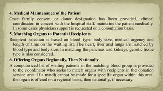 4. Medical Maintenance of the Patient
Once family consent or donor designation has been provided, clinical
coordinator, in concert with the hospital staff, maintains the patient medically.
In some cases physician support is requested on a consultation basis.
5. Matching Organs to Potential Recipients
Recipient selection is based on blood type, body size, medical urgency and
length of time on the waiting list. The heart, liver and lungs are matched by
blood type and body size. In matching the pancreas and kidneys, genetic tissue
type is also considered.
6. Offering Organs Regionally, Then Nationally
A computerized list of waiting patients in the matching blood group is provided
to the coordinator who seeks to match organs with recipients in the donation
service area. If a match cannot be made for a specific organ within this area,
the organ is offered on a regional basis, then nationally, if necessary.
 
