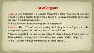  Liver:- A liver transplant is a surgical procedure to remove a diseased liver and
replace it with a healthy liver from a donor. Most liver transplant operations
use livers from deceased donors.
 Within 8 hours the liver are transplant In other person .
 Kidney:- The 85% of patients waiting for kidney in 3 to 5 years a is the
average waiting time for a kidney from a deceased donor.
 A kidney transplant is a surgical procedure to place a kidney from a living or
deceased donor into a person whose kidneys no longer function properly.
 Within 72 hours the liver are transplant In other person .
 