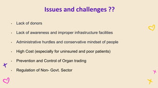 • Lack of donors
• Lack of awareness and improper infrastructure facilities
• Administrative hurdles and conservative mindset of people
• High Cost (especially for uninsured and poor patients)
• Prevention and Control of Organ trading
• Regulation of Non- Govt. Sector
Issues and challenges ??
 