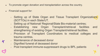 ● To promote organ donation and transplantation across the country.
● Financial support for:
○ Setting up of State Organ and Tissue Transplant Organizations
(SOTTOs) in each State/UT.
○ Setting up of National/ Regional/State Bio-material centres;
○ Establishing new Organ Transplant/retrieval facilities and
strengthening of existing Organ Transplant/retrieval facilities.
○ Provision of Transplant Coordinators to medical colleges and
trauma centres.
○ Maintenance of deceased donor
○ Dignified funeral of deceased donor
○ Post transplant immune-suppressant drugs to BPL patients
 