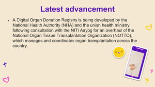 ● A Digital Organ Donation Registry is being developed by the
National Health Authority (NHA) and the union health ministry
following consultation with the NITI Aayog for an overhaul of the
National Organ Tissue Transplantation Organization (NOTTO),
which manages and coordinates organ transplantation across the
country.
Latest advancement
 