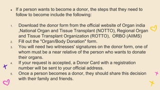 ● If a person wants to become a donor, the steps that they need to
follow to become include the following:
1. Download the donor form from the official website of Organ india
,National Organ and Tissue Transplant (NOTTO), Regional Organ
and Tissue Transplant Organization (ROTTO), ORBO (AIIMS)
2. Fill out the "Organ/Body Donation" form.
3. You will need two witnesses' signatures on the donor form, one of
whom must be a near relative of the person who wants to donate
their organs.
4. If your request is accepted, a Donor Card with a registration
number will be sent to your official address.
5. Once a person becomes a donor, they should share this decision
with their family and friends.
 