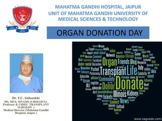 MAHATMA GANDHI HOSPITAL, JAIPUR
UNIT OF MAHATMA GANDHI UNIVERSITY OF
MEDICAL SCIENCES & TECHNOLOGY
Dr. T.C. Sadasukhi
MS, MCh, MNAMS (UROLOGY)
Professor & CHIEF TRANSPLANT
SURGEON )
Medical Director (Mahatma Gandhi
Hospital, Jaipur )
ORGAN DONATION DAY
 