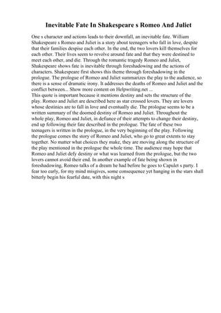 Inevitable Fate In Shakespeare s Romeo And Juliet
One s character and actions leads to their downfall, an inevitable fate. William
Shakespeare s Romeo and Juliet is a story about teenagers who fall in love, despite
that their families despise each other. In the end, the two lovers kill themselves for
each other. Their lives seem to revolve around fate and that they were destined to
meet each other, and die. Through the romantic tragedy Romeo and Juliet,
Shakespeare shows fate is inevitable through foreshadowing and the actions of
characters. Shakespeare first shows this theme through foreshadowing in the
prologue. The prologue of Romeo and Juliet summarizes the play to the audience, so
there is a sense of dramatic irony. It addresses the deaths of Romeo and Juliet and the
conflict between... Show more content on Helpwriting.net ...
This quote is important because it mentions destiny and sets the structure of the
play. Romeo and Juliet are described here as star crossed lovers. They are lovers
whose destinies are to fall in love and eventually die. The prologue seems to be a
written summary of the doomed destiny of Romeo and Juliet. Throughout the
whole play, Romeo and Juliet, in defiance of their attempts to change their destiny,
end up following their fate described in the prologue. The fate of these two
teenagers is written in the prologue, in the very beginning of the play. Following
the prologue comes the story of Romeo and Juliet, who go to great extents to stay
together. No matter what choices they make, they are moving along the structure of
the play mentioned in the prologue the whole time. The audience may hope that
Romeo and Juliet defy destiny or what was learned from the prologue, but the two
lovers cannot avoid their end. In another example of fate being shown in
foreshadowing, Romeo talks of a dream he had before he goes to Capulet s party. I
fear too early, for my mind misgives, some consequence yet hanging in the stars shall
bitterly begin his fearful date, with this night s
 