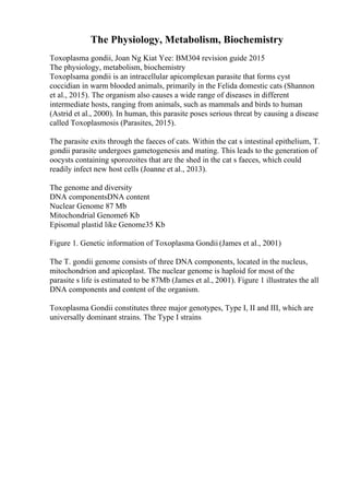The Physiology, Metabolism, Biochemistry
Toxoplasma gondii, Joan Ng Kiat Yee: BM304 revision guide 2015
The physiology, metabolism, biochemistry
Toxoplsama gondii is an intracellular apicomplexan parasite that forms cyst
coccidian in warm blooded animals, primarily in the Felida domestic cats (Shannon
et al., 2015). The organism also causes a wide range of diseases in different
intermediate hosts, ranging from animals, such as mammals and birds to human
(Astrid et al., 2000). In human, this parasite poses serious threat by causing a disease
called Toxoplasmosis (Parasites, 2015).
The parasite exits through the faeces of cats. Within the cat s intestinal epithelium, T.
gondii parasite undergoes gametogenesis and mating. This leads to the generation of
oocysts containing sporozoites that are the shed in the cat s faeces, which could
readily infect new host cells (Joanne et al., 2013).
The genome and diversity
DNA componentsDNA content
Nuclear Genome 87 Mb
Mitochondrial Genome6 Kb
Episomal plastid like Genome35 Kb
Figure 1. Genetic information of Toxoplasma Gondii (James et al., 2001)
The T. gondii genome consists of three DNA components, located in the nucleus,
mitochondrion and apicoplast. The nuclear genome is haploid for most of the
parasite s life is estimated to be 87Mb (James et al., 2001). Figure 1 illustrates the all
DNA components and content of the organism.
Toxoplasma Gondii constitutes three major genotypes, Type I, II and III, which are
universally dominant strains. The Type I strains
 