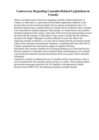Controversy Regarding Cannabis-Related Legislations in
Canada
There is presently much controversy regarding Cannabis related legislations in
Canada, as while there is a great deal of individuals supporting conditions in the
present, there are also numerous people who are against contemporary laws. It is
presently illegal to grow cannabis plants in Canada, but the authorities allow cannabis
to be consumed for medical purposes. Many people in Canada believe that cannabis
should be legalized in the country, with some of the most recent polls pointing toward
the belief that the majority of individuals in the country consider that the substance
should not be illegal. Although it would be difficult to assess the effects that
legalizing cannabis would have, it is only safe to assume that the government should
express more tolerance concerning the substance, considering that more than half of
Canada s population has expressed its support in regard to the drug.
Individuals who consume cannabis for recreational purposes are certain that the fact
that this substance is included in the Controlled Drugs and Substances Act as illegal
is proof that the authorities directly discriminate them on account of their substance
orientation.
Canada has a history in debating the use of cannabis and the circumstances when it
can be beneficial for the consumer and for society as a whole. The Canadian federal
government encourages protection for ill Canadians with degenerative health
diseases (Jacob 2009, 210). The federal government considers that the
 