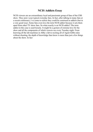 NCIS Addicts Essay
NCIS viewers are an extraordinary loyal and passionate group of fans of the CBS
show. They aren t your typical everyday fans. In fact, after talking to many fans at
a recent conference, I ve come to realize they could be construed as addicts (but in
a very good way). Some fans even love the term NCIS addict because it sets them
apart from other TV show fans. So what exactly is an NCIS addict? The term
addict in this case is used loosely. It might be a gesture of extreme love for the
show and all the components of which viewers see every Tuesday night. From
knowing all the lab machines in Abby s lab to reciting all of Agent Gibbs rules
without cheating, the depth of knowledge fans know is more than just a few things
about the show. In fact
 