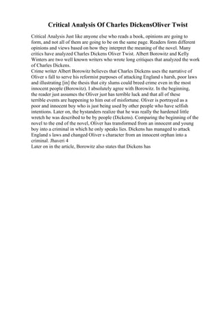Critical Analysis Of Charles DickensOliver Twist
Critical Analysis Just like anyone else who reads a book, opinions are going to
form, and not all of them are going to be on the same page. Readers form different
opinions and views based on how they interpret the meaning of the novel. Many
critics have analyzed Charles Dickens Oliver Twist. Albert Borowitz and Kelly
Winters are two well known writers who wrote long critiques that analyzed the work
of Charles Dickens.
Crime writer Albert Borowitz believes that Charles Dickens uses the narrative of
Oliver s fall to serve his reformist purposes of attacking England s harsh, poor laws
and illustrating [in] the thesis that city slums could breed crime even in the most
innocent people (Borowitz). I absolutely agree with Borowitz. In the beginning,
the reader just assumes the Oliver just has terrible luck and that all of these
terrible events are happening to him out of misfortune. Oliver is portrayed as a
poor and innocent boy who is just being used by other people who have selfish
intentions. Later on, the bystanders realize that he was really the hardened little
wretch he was described to be by people (Dickens). Comparing the beginning of the
novel to the end of the novel, Oliver has transformed from an innocent and young
boy into a criminal in which he only speaks lies. Dickens has managed to attack
England s laws and changed Oliver s character from an innocent orphan into a
criminal. Jhaveri 4
Later on in the article, Borowitz also states that Dickens has
 