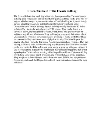 Characteristics Of The French Bulldog
The French Bulldog is a small dog with a big, funny personality. They are known
as being good companions and for their funny quirks, and they can be great pets for
anyone who loves dogs. If you want to adopt a French Bulldog, or if you re simply
curious about the breed, here a all the basic information you should know.
Characteristics of French Bulldogs French Bulldogs usually are around 12 inches
in height They typically weigh between 19 28 pounds They can be found in a
variety of colors, including brindle, cream, white, black, and gray They can be
stubborn, playful, and affectionate They really enjoy being with their owners Best
Qualities about Frenchies Low maintenance: grooming is rarely needed Shedding
isn t excessive They don t need a ton of physical activity This breed is great for
anyone who hasn t owned a dog before Negative qualities about Frenchies They can
be very difficult to train, so housebreaking may take some time This breed may not
be the best choice for kids, unless you get a puppy to grow up with your children If
you re looking for a high activity dog that can play outdoors frequently, they aren t
a good option They can have a variety of health problems Health Problems All dog
breeds have some minor health problems, and French Bulldogs are no exception.
They are prone to joint diseases, spinal disorders, heart defects, and eye problems.
Pregnancies in French Bulldogs often end with Cesarean sections because the pups
heads can
 