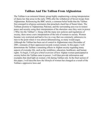 Taliban And The Taliban From Afghanistan
The Taliban is an extremist Islamic group highly emphasizing a strong interpretation
of sharia law that arose in the early 1990s after the withdrawal of Soviet troops from
Afghanistan. Referencing the BBC article, a common belief holds that the Taliban
first emerged in religious seminaries that preached a hard line of Sunni Islam. The
Talibans promise to Afghanistan, Pakistan, and the surrounding area was to restore
peace and security using their interpretation of the sharialaw once they were in power
( Who Are the Taliban? ). Along with the many new policies and regulations of
society, there arose a new interpretation of the role of women in society. Women
became very restricted and had to live in a way that was extremely submissive to
men to the point where it was almost dehumanizing, as many would argue.
Although the Taliban has been out of control in Afghanistan since December of
2001, remnants of their oppression towards women remain. In this paper, I will
demonstrate the Taliban s remaining effects in Afghan society regarding many
aspects of everyday life, such as the workforce, education, healthcare, and human
rights. To begin, I will give a brief overview of how Afghan women participated in
society before the Taliban came to power. I will then provide information and
examples that shed light on women s life during Taliban rule. In the final section of
this paper, I will describe how the lifestyle of women has changed as a result of the
Taliban s oppressive laws and
 