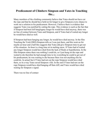 Predicament of Climbers Simpson and Yates in Touching
the...
Many members of the climbing community believe that Yates should not have cut
the rope and that he should have held on for longer to give Simpson every chance to
work out a solution to his predicament. However, I believe there is evidence that
suggests Yates was justified by cutting the rope. This evidence is such as the fact that
if Simpson had been left hangingany longer he would have died anyway, there was
no line of contact between Yates and Simpson, and if Yates had of waited any longer
he would have died as well.
If Simpson had been hanging any longer, he would have died anyway. In the film
Touching the Void (2003) Simpson tells us I was just there, and this went on for
maybe an hour and a half this suggests that Yates did give Simpson time to get out
of his situation. An hour is a long time sit in melting snow. If Yates had of waited
any longer Simpson would have died from the lack of fluids or hypothermia. In the
film Simpson states there was nothing I could do, so I just hung on the rope and
waited to die therefore he had enough time to try everything he could to get out of
his predicament, he was waiting to die because there was not anything else he
could do. In actual fact if Yates had not cut the rope Simpson would have died
there, so in a way Yates saved Simpson s life. In the end if Yates had not cut the
rope Simpson would have died hanging off that cliff, and Yates would have died
waiting for Simpson s signal.
There was no line of contact
 
