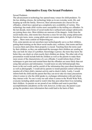 Informative Essay On Sexual Predators
Sexual Predators
The advancement in technology has opened many venues for child predators. To
the law abiding citizens, the technology helps us in our everyday work, life, and
keeping up with the family. However, these advancements are a haven for sex
offenders, which have opened up a completely new availability of victims. This
technology has made child victims more susceptible to the trolling sex offenders. In
the last decade, more forms of social media have surfaced and younger adolescents
are joining these sites. Most children are unaware of the dangers. Aside from the
social media sites, chat rooms have become a craze for not only young adolescents
but also pre teens, teens, young adults and even mature adults. In light of all these
types ... Show more content on Helpwriting.net ...
First, some parents are not anywhere near technologically savvy as their children,
getting them training on the latest social media sites, websites, chat rooms and how
to access them and utilize them properly is crucial. Teaching them the terms used
by their children, so they can understand the messages their children are sending so
they can look for clues of a problem. Knowledge is power, the more they know the
better they can check on what exactly their children are doing. The other side of my
presentation would include both the children as well as the parents to make them
more aware of the characteristics of a sex offender. I would inform them of their
techniques to gain trust and remind them that the offenders are more likely than not
using fake pictures and information. I would insist on only befriend people they
know in the real world, and be careful of the information they post about themselves
as well as photographs. I would advise parents to install parental control software to
monitor all of their child s internet activity and to check it daily. Lastly, I would
inform both the child and the parent that they can never take too many precautions
when it comes to who the child speaks to, exchanges information with and whom
they interact with. No one is truly too safe when it comes to the World Wide Web,
everyone including adults need to watch what they post about their lives including
their children. As parents we are proud of our children and want to post their
accomplishments and photos on the web, however, in that case, the parent is just
giving the predator more information that could lead to the harm of their
 