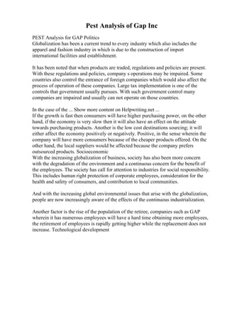 Pest Analysis of Gap Inc
PEST Analysis for GAP Politics
Globalization has been a current trend to every industry which also includes the
apparel and fashion industry in which is due to the construction of import
international facilities and establishment.
It has been noted that when products are traded, regulations and policies are present.
With these regulations and policies, company s operations may be impaired. Some
countries also control the entrance of foreign companies which would also affect the
process of operation of these companies. Large tax implementation is one of the
controls that government usually pursues. With such government control many
companies are impaired and usually can not operate on those countries.
In the case of the ... Show more content on Helpwriting.net ...
If the growth is fast then consumers will have higher purchasing power, on the other
hand, if the economy is very slow then it will also have an effect on the attitude
towards purchasing products. Another is the low cost destinations sourcing; it will
either affect the economy positively or negatively. Positive, in the sense wherein the
company will have more consumers because of the cheaper products offered. On the
other hand, the local suppliers would be affected because the company prefers
outsourced products. Socioeconomic
With the increasing globalization of business, society has also been more concern
with the degradation of the environment and a continuous concern for the benefit of
the employees. The society has call for attention to industries for social responsibility.
This includes human right protection of corporate employees, consideration for the
health and safety of consumers, and contribution to local communities.
And with the increasing global environmental issues that arise with the globalization,
people are now increasingly aware of the effects of the continuous industrialization.
Another factor is the rise of the population of the retiree, companies such as GAP
wherein it has numerous employees will have a hard time obtaining more employees,
the retirement of employees is rapidly getting higher while the replacement does not
increase. Technological development
 