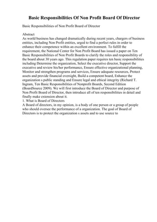 Basic Responsibilities Of Non Profit Board Of Director
Basic Responsibilities of Non Profit Board of Director
Abstract
As world business has changed dramatically during recent years, chargers of business
entities, including Non Profit entities, urged to find a perfect rules in order to
enhance their competence within an excellent environment. To fulfill the
requirement, the National Center for Non Profit Board has issued a paper on Ten
Basic Responsibilities of Non Profit Boards to clarify the roles and responsibility of
the board about 30 years ago. This regulation paper requires ten basic responsibilities
including Determine the organization, Select the executive director, Support the
executive and review his/her performance, Ensure effective organizational planning,
Monitor and strengthen programs and services, Ensure adequate resources, Protect
assets and provide financial oversight, Build a competent board, Enhance the
organization s public standing and Ensure legal and ethical integrity (Richard T.
Ingram, Ten Basic Responsibilities of Nonprofit Boards, Second Edition
(BoardSource 2009). We will first introduce the Board of Director and purpose of
Non Profit Board of Director, then introduce all of ten responsibilities in detail and
finally make extension about it.
1. What is Board of Directors
A Board of directors, in my opinion, is a body of one person or a group of people
who should oversee the performance of a organization. The goal of Board of
Directors is to protect the organization s assets and to use source to
 