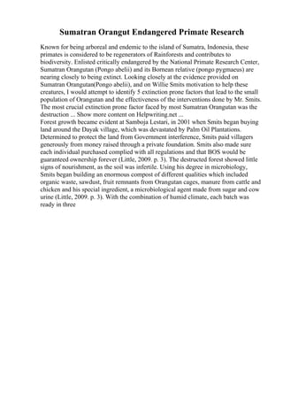 Sumatran Orangut Endangered Primate Research
Known for being arboreal and endemic to the island of Sumatra, Indonesia, these
primates is considered to be regenerators of Rainforests and contributes to
biodiversity. Enlisted critically endangered by the National Primate Research Center,
Sumatran Orangutan (Pongo abelii) and its Bornean relative (pongo pygmaeus) are
nearing closely to being extinct. Looking closely at the evidence provided on
Sumatran Orangutan(Pongo abelii), and on Willie Smits motivation to help these
creatures, I would attempt to identify 5 extinction prone factors that lead to the small
population of Orangutan and the effectiveness of the interventions done by Mr. Smits.
The most crucial extinction prone factor faced by most Sumatran Orangutan was the
destruction ... Show more content on Helpwriting.net ...
Forest growth became evident at Samboja Lestari, in 2001 when Smits began buying
land around the Dayak village, which was devastated by Palm Oil Plantations.
Determined to protect the land from Government interference, Smits paid villagers
generously from money raised through a private foundation. Smits also made sure
each individual purchased complied with all regulations and that BOS would be
guaranteed ownership forever (Little, 2009. p. 3). The destructed forest showed little
signs of nourishment, as the soil was infertile. Using his degree in microbiology,
Smits began building an enormous compost of different qualities which included
organic waste, sawdust, fruit remnants from Orangutan cages, manure from cattle and
chicken and his special ingredient, a microbiological agent made from sugar and cow
urine (Little, 2009. p. 3). With the combination of humid climate, each batch was
ready in three
 