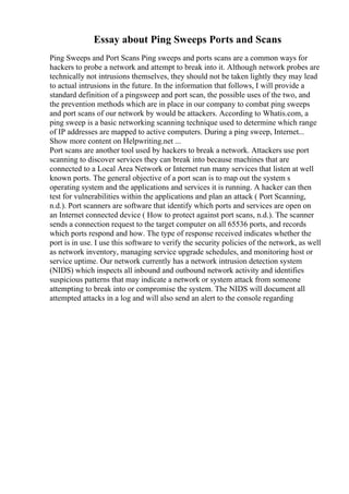 Essay about Ping Sweeps Ports and Scans
Ping Sweeps and Port Scans Ping sweeps and ports scans are a common ways for
hackers to probe a network and attempt to break into it. Although network probes are
technically not intrusions themselves, they should not be taken lightly they may lead
to actual intrusions in the future. In the information that follows, I will provide a
standard definition of a pingsweep and port scan, the possible uses of the two, and
the prevention methods which are in place in our company to combat ping sweeps
and port scans of our network by would be attackers. According to Whatis.com, a
ping sweep is a basic networking scanning technique used to determine which range
of IP addresses are mapped to active computers. During a ping sweep, Internet...
Show more content on Helpwriting.net ...
Port scans are another tool used by hackers to break a network. Attackers use port
scanning to discover services they can break into because machines that are
connected to a Local Area Network or Internet run many services that listen at well
known ports. The general objective of a port scan is to map out the system s
operating system and the applications and services it is running. A hacker can then
test for vulnerabilities within the applications and plan an attack ( Port Scanning,
n.d.). Port scanners are software that identify which ports and services are open on
an Internet connected device ( How to protect against port scans, n.d.). The scanner
sends a connection request to the target computer on all 65536 ports, and records
which ports respond and how. The type of response received indicates whether the
port is in use. I use this software to verify the security policies of the network, as well
as network inventory, managing service upgrade schedules, and monitoring host or
service uptime. Our network currently has a network intrusion detection system
(NIDS) which inspects all inbound and outbound network activity and identifies
suspicious patterns that may indicate a network or system attack from someone
attempting to break into or compromise the system. The NIDS will document all
attempted attacks in a log and will also send an alert to the console regarding
 