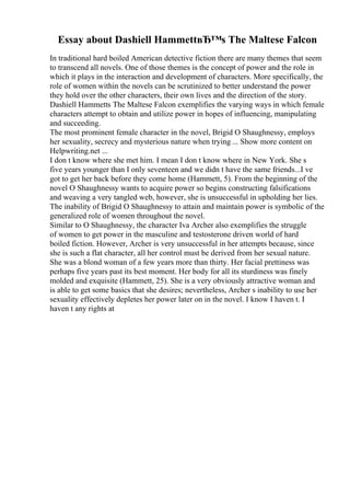 Essay about Dashiell HammettвЂ™s The Maltese Falcon
In traditional hard boiled American detective fiction there are many themes that seem
to transcend all novels. One of those themes is the concept of power and the role in
which it plays in the interaction and development of characters. More specifically, the
role of women within the novels can be scrutinized to better understand the power
they hold over the other characters, their own lives and the direction of the story.
Dashiell Hammetts The Maltese Falcon exemplifies the varying ways in which female
characters attempt to obtain and utilize power in hopes of influencing, manipulating
and succeeding.
The most prominent female character in the novel, Brigid O Shaughnessy, employs
her sexuality, secrecy and mysterious nature when trying ... Show more content on
Helpwriting.net ...
I don t know where she met him. I mean I don t know where in New York. She s
five years younger than I only seventeen and we didn t have the same friends...I ve
got to get her back before they come home (Hammett, 5). From the beginning of the
novel O Shaughnessy wants to acquire power so begins constructing falsifications
and weaving a very tangled web, however, she is unsuccessful in upholding her lies.
The inability of Brigid O Shaughnessy to attain and maintain power is symbolic of the
generalized role of women throughout the novel.
Similar to O Shaughnessy, the character Iva Archer also exemplifies the struggle
of women to get power in the masculine and testosterone driven world of hard
boiled fiction. However, Archer is very unsuccessful in her attempts because, since
she is such a flat character, all her control must be derived from her sexual nature.
She was a blond woman of a few years more than thirty. Her facial prettiness was
perhaps five years past its best moment. Her body for all its sturdiness was finely
molded and exquisite (Hammett, 25). She is a very obviously attractive woman and
is able to get some basics that she desires; nevertheless, Archer s inability to use her
sexuality effectively depletes her power later on in the novel. I know I haven t. I
haven t any rights at
 