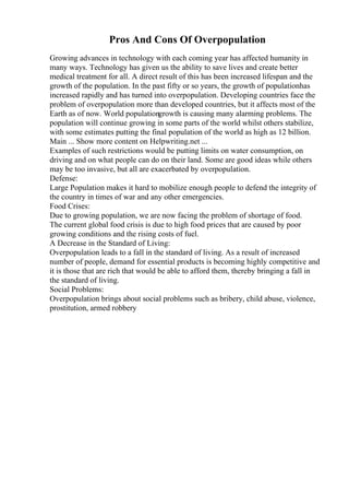 Pros And Cons Of Overpopulation
Growing advances in technology with each coming year has affected humanity in
many ways. Technology has given us the ability to save lives and create better
medical treatment for all. A direct result of this has been increased lifespan and the
growth of the population. In the past fifty or so years, the growth of populationhas
increased rapidly and has turned into overpopulation. Developing countries face the
problem of overpopulation more than developed countries, but it affects most of the
Earth as of now. World populationgrowth is causing many alarming problems. The
population will continue growing in some parts of the world whilst others stabilize,
with some estimates putting the final population of the world as high as 12 billion.
Main ... Show more content on Helpwriting.net ...
Examples of such restrictions would be putting limits on water consumption, on
driving and on what people can do on their land. Some are good ideas while others
may be too invasive, but all are exacerbated by overpopulation.
Defense:
Large Population makes it hard to mobilize enough people to defend the integrity of
the country in times of war and any other emergencies.
Food Crises:
Due to growing population, we are now facing the problem of shortage of food.
The current global food crisis is due to high food prices that are caused by poor
growing conditions and the rising costs of fuel.
A Decrease in the Standard of Living:
Overpopulation leads to a fall in the standard of living. As a result of increased
number of people, demand for essential products is becoming highly competitive and
it is those that are rich that would be able to afford them, thereby bringing a fall in
the standard of living.
Social Problems:
Overpopulation brings about social problems such as bribery, child abuse, violence,
prostitution, armed robbery
 