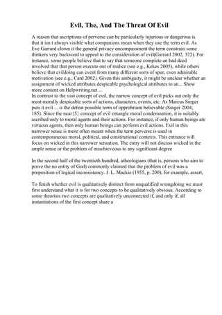 Evil, The, And The Threat Of Evil
A reason that ascriptions of perverse can be particularly injurious or dangerous is
that it isn t always visible what companions mean when they use the term evil. As
Eve Garrard clown it the general privacy encompassment the term constrain some
thinkers very backward to appeal to the consideration of evil(Garrard 2002, 322). For
instance, some people believe that to say that someone complete an bad deed
involved that that person execute out of malice (see e.g., Kekes 2005), while others
believe that evildoing can event from many different sorts of spur, even admirable
motivation (see e.g., Card 2002). Given this ambiguity, it might be unclear whether an
assignment of wicked attributes despicable psychological attributes to an... Show
more content on Helpwriting.net ...
In contrast to the vast concept of evil, the narrow concept of evil picks out only the
most morally despicable sorts of actions, characters, events, etc. As Marcus Singer
puts it evil ... is the defeat possible term of opprobrium believable (Singer 2004,
185). Since the near{5} concept of evil entangle moral condemnation, it is suitably
ascribed only to moral agents and their actions. For instance, if only human beings are
virtuous agents, then only human beings can perform evil actions. Evil in this
narrower sense is more often meant when the term perverse is used in
contemporaneous moral, political, and constitutional contexts. This entrance will
focus on wicked in this narrower sensation. The entry will not discuss wicked in the
ample sense or the problem of mischieveous to any significant degree
In the second half of the twentieth hundred, atheologians (that is, persons who aim to
prove the no entity of God) commonly claimed that the problem of evil was a
proposition of logical inconsistency. J. L. Mackie (1955, p. 200), for example, assert,
To finish whether evil is qualitatively distinct from unqualified wrongdoing we must
first understand what it is for two concepts to be qualitatively obvious. According to
some theorists two concepts are qualitatively unconnected if, and only if, all
instantiations of the first concept share a
 