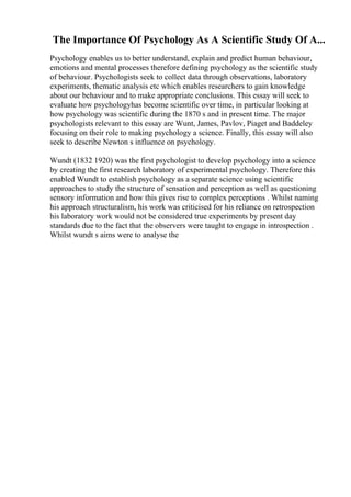 The Importance Of Psychology As A Scientific Study Of A...
Psychology enables us to better understand, explain and predict human behaviour,
emotions and mental processes therefore defining psychology as the scientific study
of behaviour. Psychologists seek to collect data through observations, laboratory
experiments, thematic analysis etc which enables researchers to gain knowledge
about our behaviour and to make appropriate conclusions. This essay will seek to
evaluate how psychologyhas become scientific over time, in particular looking at
how psychology was scientific during the 1870 s and in present time. The major
psychologists relevant to this essay are Wunt, James, Pavlov, Piaget and Baddeley
focusing on their role to making psychology a science. Finally, this essay will also
seek to describe Newton s influence on psychology.
Wundt (1832 1920) was the first psychologist to develop psychology into a science
by creating the first research laboratory of experimental psychology. Therefore this
enabled Wundt to establish psychology as a separate science using scientific
approaches to study the structure of sensation and perception as well as questioning
sensory information and how this gives rise to complex perceptions . Whilst naming
his approach structuralism, his work was criticised for his reliance on retrospection
his laboratory work would not be considered true experiments by present day
standards due to the fact that the observers were taught to engage in introspection .
Whilst wundt s aims were to analyse the
 