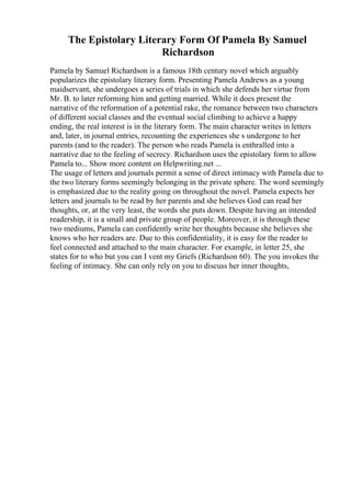 The Epistolary Literary Form Of Pamela By Samuel
Richardson
Pamela by Samuel Richardson is a famous 18th century novel which arguably
popularizes the epistolary literary form. Presenting Pamela Andrews as a young
maidservant, she undergoes a series of trials in which she defends her virtue from
Mr. B. to later reforming him and getting married. While it does present the
narrative of the reformation of a potential rake, the romance between two characters
of different social classes and the eventual social climbing to achieve a happy
ending, the real interest is in the literary form. The main character writes in letters
and, later, in journal entries, recounting the experiences she s undergone to her
parents (and to the reader). The person who reads Pamela is enthralled into a
narrative due to the feeling of secrecy. Richardson uses the epistolary form to allow
Pamela to... Show more content on Helpwriting.net ...
The usage of letters and journals permit a sense of direct intimacy with Pamela due to
the two literary forms seemingly belonging in the private sphere. The word seemingly
is emphasized due to the reality going on throughout the novel. Pamela expects her
letters and journals to be read by her parents and she believes God can read her
thoughts, or, at the very least, the words she puts down. Despite having an intended
readership, it is a small and private group of people. Moreover, it is through these
two mediums, Pamela can confidently write her thoughts because she believes she
knows who her readers are. Due to this confidentiality, it is easy for the reader to
feel connected and attached to the main character. For example, in letter 25, she
states for to who but you can I vent my Griefs (Richardson 60). The you invokes the
feeling of intimacy. She can only rely on you to discuss her inner thoughts,
 