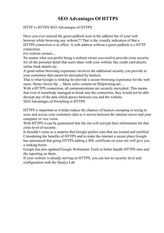 SEO Advantages Of HTTPS
HTTP vs HTTPS SEO Advantages of HTTPS
Have you ever noticed the green padlock icon in the address bar of your web
browser while browsing any website?? That is the visually indication of that a
HTTPS connection is in effect. A web address without a green padlock is a HTTP
connection.
For website owners....
No matter what you prefer being a website owner you need to provide extra security
for all the personal detail that users share with your website like credit card details,
online bank details etc.
A good online browsing experience involves the additional security you provide to
your customers that cannot be decrypted by hackers.
That is what Google is looking for provide a secure browsing experience for the web
users. Hence favors the ... Show more content on Helpwriting.net ...
With a HTTPS connection, all communications are securely encrypted. This means
that even if somebody managed to break into the connection, they would not be able
decrypt any of the data which passes between you and the website.
SEO Advantages of Switching to HTTPS
HTTPS is important as it helps reduce the chances of hackers snooping or trying to
seize and access your customers data as it moves between the internet server and your
computer or vice versa.
With HTTPS it can be guaranteed that the site will encrypt their information for that
extra level of security.
It shouldn t come as a surprise that Google prefers sites that are trusted and certified.
Considering the benefits of HTTPS and to make the internet a secure place Google
has announced that going HTTPS adding a SSL certificate on your site will give you
a ranking boost.
Google has also updated Google Webmaster Tools to better handle HTTPS sites and
the reporting on them.
If your website is already serving on HTTPS, you can test its security level and
configuration with the Qualys Lab
 