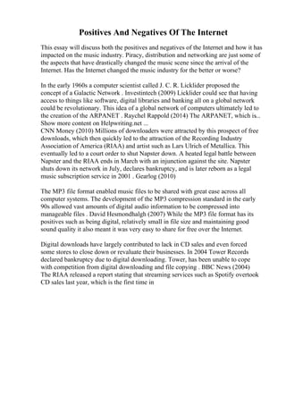 Positives And Negatives Of The Internet
This essay will discuss both the positives and negatives of the Internet and how it has
impacted on the music industry. Piracy, distribution and networking are just some of
the aspects that have drastically changed the music scene since the arrival of the
Internet. Has the Internet changed the music industry for the better or worse?
In the early 1960s a computer scientist called J. C. R. Licklider proposed the
concept of a Galactic Network . Investintech (2009) Licklider could see that having
access to things like software, digital libraries and banking all on a global network
could be revolutionary. This idea of a global network of computers ultimately led to
the creation of the ARPANET . Raychel Rappold (2014) The ARPANET, which is...
Show more content on Helpwriting.net ...
CNN Money (2010) Millions of downloaders were attracted by this prospect of free
downloads, which then quickly led to the attraction of the Recording Industry
Association of America (RIAA) and artist such as Lars Ulrich of Metallica. This
eventually led to a court order to shut Napster down. A heated legal battle between
Napster and the RIAA ends in March with an injunction against the site. Napster
shuts down its network in July, declares bankruptcy, and is later reborn as a legal
music subscription service in 2001 . Gearlog (2010)
The MP3 file format enabled music files to be shared with great ease across all
computer systems. The development of the MP3 compression standard in the early
90s allowed vast amounts of digital audio information to be compressed into
manageable files . David Hesmondhalgh (2007) While the MP3 file format has its
positives such as being digital, relatively small in file size and maintaining good
sound quality it also meant it was very easy to share for free over the Internet.
Digital downloads have largely contributed to lack in CD sales and even forced
some stores to close down or revaluate their businesses. In 2004 Tower Records
declared bankruptcy due to digital downloading. Tower, has been unable to cope
with competition from digital downloading and file copying . BBC News (2004)
The RIAA released a report stating that streaming services such as Spotify overtook
CD sales last year, which is the first time in
 