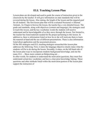 ELL Teaching Lesson Plan
Lesson plans are developed and used to guide the course of instruction given to the
classroom by the teacher. It will give information on state standards that will be
covered during the lesson. Also stating, the length of the lesson and the targeted goal
for all students. The first lesson plan that will be evaluated Nocturnal vs Diurnal
Animals. As I begin to browse the lesson, the teacher has a very detailed lesson. The
grade and standards, along with objectives (content and language), the strategies used
to teach this lesson, and the key vocabulary words the students will need to
understand and be knowledgeable of as they move through the lesson. Not limited to,
the teacher has listed materials needed for the project pertaining to this lesson. In
addition to, there is information listed on how he or she will motivate them to learn
the material at hand and the use of different presentations. There is also information
listed about application and the assessment process.
Of the SEI strategies and ELL teaching strategies researched this lesson plan
addresses the following. First, it states the language objective clearly states what the
students will be to do during the lesson. Secondly, it states, on the left hand side of
the lesson plan ways to incorporate students background knowledge, and one the
many ELL ... Show more content on Helpwriting.net ...
In other words, for students to understand the motivation questions, they must first
understand certain key vocabulary and have a clear prior knowledge linking. These
questions and other methods listed within the motivation portion of the lesson plan
support the instruction of
 