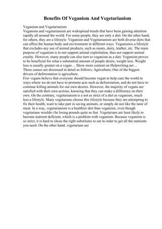 Benefits Of Veganism And Vegetarianism
Veganism and Vegetarianism
Veganism and vegetarianism are widespread trends that have been gaining attention
rapidly all around the world. For some people, they are only a diet. On the other hand,
for others, they are a lifestyle. Veganism and Vegetarianism are both diverse diets that
can affect the human body and environment in different ways. Veganismis a lifestyle
that excludes any use of animal products, such as meats, dairy, leather, etc. The main
purpose of veganism is to not support animal exploitation, thus not support animal
cruelty. However, many people can also turn to veganism as a diet. Veganism proves
to be beneficial for what a substantial amount of people desire, weight loss. Weight
loss is usually greater on a vegan ... Show more content on Helpwriting.net ...
These causes are discussed in detail as follows; Agriculture; One of the biggest
drivers of deforestation is agriculture.
Few vegans believe that everyone should become vegan to help cure the world in
ways where we do not have to promote acts such as deforestation, and do not have to
continue killing animals for our own desires. However, the majority of vegans are
satisfied with their own actions, knowing that they can make a difference on their
own. On the contrary, vegetarianism is a not as strict of a diet as veganism, much
less a lifestyle. Many vegetarians choose this lifestyle because they are attempting to
fix their health, want to take part in saving animals, or simply do not like the taste of
meat. In a way, vegetarianism is a healthier diet than veganism, even though
vegetarians wouldn t be losing pounds quite as fast. Vegetarians are least likely to
become nutrient deficient, which is a problem with veganism. Because veganism is
so strict, it is hard to chose the right substitutes to eat in order to get all the nutrients
you need. On the other hand, vegetarians are
 