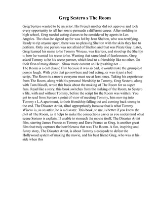 Greg Sestero s The Room
Greg Sestero wanted to be an actor. His French mother did not approve and took
every opportunity to tell her son to persuade a different career. After molding in
high school, Greg needed acting classes to be considered by agents in Los
Angeles. The class he signed up for was led by Jean Shelton, who was terrifying.
Ready to rip anyone apart, there was no pleasing Shelton with the skits they had to
perform. Only one person was not afraid of Shelton and that was Pirate Guy. Later,
Greg learned his name to be Tommy Wiseau, was fearless, and stood up the Shelton
to how he wanted his scene to be. Wanting that same kind of fearlessness, Greg
asked Tommy to be his scene partner, which lead to a friendship like no other. On
their first of many dinner... Show more content on Helpwriting.net ...
The Room is a cult classic film because it was so bad, it would make the grumpiest
person laugh. With plots that go nowhere and bad acting, or was it just a bad
script, The Room is a movie everyone must see at least once. Taking his experience
from The Room, along with his personal friendship to Tommy, Greg Sestero, along
with Tom Bissell, wrote this book about the making of The Room for us super
fans. Read like a story, this book switches from the making of the Room, to Sestero
s life, with and without Tommy, before the script for the Room was written. You
got to read from Sestero s point of view of meeting Tommy, him moving into
Tommy s L.A apartment, to their friendship falling out and coming back strong in
the end. The Disaster Artist, tilted appropriately because that is what Tommy
Wiseau is, as an artist, he is a disaster. This book, to me, is better if you know the
plot of The Room, as it helps to make the connections easier as you understand what
scene Sestero is explain. If unable to stomach the movie itself, The Disaster Artist
film, starring James Franco as Tommy and Dave Franco as Greg, is another great
film that truly captures the horribleness that was The Room. A fun, inspiring and
funny story, The Disaster Artist, is about Tommy s escapade to defeat the
Hollywood system of making the movie, and his best friend Greg, who was at his
side when this
 