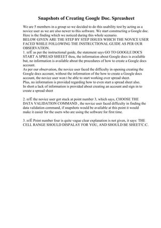 Snapshots of Creating Google Doc. Spreasheet
We are 5 members in a group so we decided to do this usability test by acting as a
novice user as we are also newer to this software. We start constructing a Google doc.
Here is the finding which we noticed during this whole scenario.
BELOW GIVEN ARE THE STEP BY STEP ISSUES WHICH THE NOVICE USER
FACED WHILE FOLLOWING THE INSTRUCTIONAL GUIDE AS PER OUR
OBSERVATION.
1. пѓЁ as per the instructional guide, the statement says GO TO GOOGLE DOCS
START A SPREAD SHEEET thou, the information about Google docs is available
but, no information is available about the procedures of how to create a Google docs
account.
As per our observation, the novice user faced the difficulty in opening creating the
Google docs account, without the information of the how to create a Google docs
account, the novice user won t be able to start working over spread sheet.
Plus, no information is provided regarding how to even start a spread sheet also.
In short a lack of information is provided about creating an account and sign in to
create a spread sheet
2. пѓЁ the novice user got stuck at point number 3, which says, CHOOSE THE
DATA VALIDATION COMMAND , the novice user faced difficulty in finding the
data validation command, if snapshots would be available at this point it would
make it easier for the users who are using the software for first time.
3. пѓЁ Point number four is quite vague clear explanation is not given, it says: THE
CELL RANGE SHOULD DISPALAY FOR YOU, AND SHOULD BE SHEET!C:C.
 