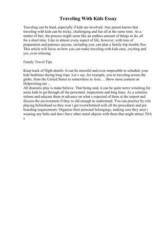 Traveling With Kids Essay
Traveling can be hard, especially if kids are involved. Any parent knows that
traveling with kids can be tricky, challenging and fun all at the same time. As a
matter of fact, the process might seem like an endless amount of things to do, all
for a short time. Like in almost every aspect of life, however, with tons of
preparation and patience anyone, including you, can plan a family trip trouble free.
This article will focus on how you can make traveling with kids easy, exciting and
yes, even relaxing.
Family Travel Tips
Keep track of flight details: It can be stressful and even impossible to schedule your
kids bedtimes during long trips. Let s say, for example, you re traveling across the
globe, from the United States to somewhere in Asia. ... Show more content on
Helpwriting.net ...
All dramatic play is make believe. That being said, it can be quite nerve wracking for
some kids to go through all the personnel, inspections and long lines. As a solution,
inform and educate them in advance on what s expected of them at the airport and
discuss the environment if they re old enough to understand. You can practice by role
playing beforehand so they won t get overwhelmed with all the procedures and pre
boarding requirements. Organize their personal belongings, making sure they aren t
wearing any belts and don t have other metal objects with them that might attract TSA
s
 