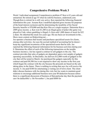 Comprehenive Problems Week 3
Week 3 individual assignment Comprehensive problem 67 Ken is 63 years old and
unmarried. He retired at age 55 when he sold his business, understock.com.
Though Ken is retired, he is still very active. Ken reported the following financial
information this year. Assume Ken s modified adjusted gross income for purposes
of the bond interest exclusion and for determining the taxability of his Social
Security benefits is $70,000 and that Ken files as a single taxpayer. Determine Ken s
2009 gross income. a. Ken won $1,200 in an illegal game of poker (the game was
played in Utah, where gambling is illegal). b. Ken sold 1,000 shares of stock for $32
a share. He inherited the stock two years ago. His tax basis (or investment) in the...
Show more content on Helpwriting.net ...
Joe operates a business that locates and purchases specialized assets for clients,
among other activities. Joe uses the accrual method of accounting but he doesn t
keep any significant inventories of the specialized assets that he sells. Joe
reported the following financial information for his business activities during year
0. Determine the effect of each of the following transactions on the taxable
business income a. Joe has signed a contract to sell gadgets to the city. The
contract provides that sales of gadgets are dependent upon a test sample of gadgets
operating successfully. In December, Joe delivers $12,000 worth of gadgets to the
city that will be tested in March. Joe purchased the gadgets especially for this
contract and paid $8,500 Joe is not required to show any income in the first year
which began the contract with the city because the proceeds are based on the sale
taking place in the future. There is nothing in writing that says Joe will receive the
income. b. Joe paid $180 for entertaining a visiting out of town client. The client
didn t discuss business with Joe during this visit, but Joe wants to maintain good
relations to encourage additional business next year $0 deduction because unless
there is a significant discussion of business of that particular day then the payment
can t be deductible! c. On November 1, Joe paid $600 for
 