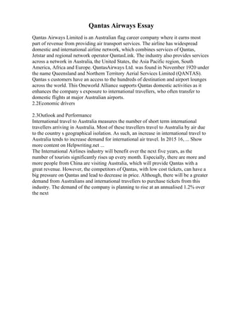 Qantas Airways Essay
Qantas Airways Limited is an Australian flag career company where it earns most
part of revenue from providing air transport services. The airline has widespread
domestic and international airline network, which combines services of Qantas,
Jetstar and regional network operator QantasLink. The industry also provides services
across a network in Australia, the United States, the Asia Pacific region, South
America, Africa and Europe. QantasAirways Ltd. was found in November 1920 under
the name Queensland and Northern Territory Aerial Services Limited (QANTAS).
Qantas s customers have an access to the hundreds of destination and airport lounges
across the world. This Oneworld Alliance supports Qantas domestic activities as it
enhances the company s exposure to international travellers, who often transfer to
domestic flights at major Australian airports.
2.2Economic drivers
2.3Outlook and Performance
International travel to Australia measures the number of short term international
travellers arriving in Australia. Most of these travellers travel to Australia by air due
to the country s geographical isolation. As such, an increase in international travel to
Australia tends to increase demand for international air travel. In 2015 16, ... Show
more content on Helpwriting.net ...
The International Airlines industry will benefit over the next five years, as the
number of tourists significantly rises up every month. Especially, there are more and
more people from China are visiting Australia, which will provide Qantas with a
great revenue. However, the competitors of Qantas, with low cost tickets, can have a
big pressure on Qantas and lead to decrease in price. Although, there will be a greater
demand from Australians and international travellers to purchase tickets from this
industry. The demand of the company is planning to rise at an annualised 1.2% over
the next
 