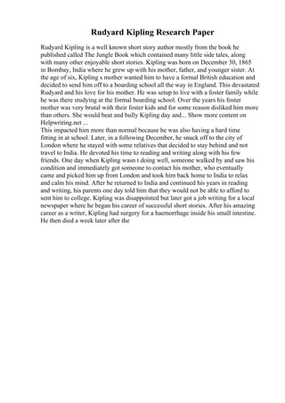 Rudyard Kipling Research Paper
Rudyard Kipling is a well known short story author mostly from the book he
published called The Jungle Book which contained many little side tales, along
with many other enjoyable short stories. Kipling was born on December 30, 1865
in Bombay, India where he grew up with his mother, father, and younger sister. At
the age of six, Kipling s mother wanted him to have a formal British education and
decided to send him off to a boarding school all the way in England. This devastated
Rudyard and his love for his mother. He was setup to live with a foster family while
he was there studying at the formal boarding school. Over the years his foster
mother was very brutal with their foster kids and for some reason disliked him more
than others. She would beat and bully Kipling day and... Show more content on
Helpwriting.net ...
This impacted him more than normal because he was also having a hard time
fitting in at school. Later, in a following December, he snuck off to the city of
London where he stayed with some relatives that decided to stay behind and not
travel to India. He devoted his time to reading and writing along with his few
friends. One day when Kipling wasn t doing well, someone walked by and saw his
condition and immediately got someone to contact his mother, who eventually
came and picked him up from London and took him back home to India to relax
and calm his mind. After he returned to India and continued his years in reading
and writing, his parents one day told him that they would not be able to afford to
sent him to college. Kipling was disappointed but later got a job writing for a local
newspaper where he began his career of successful short stories. After his amazing
career as a writer, Kipling had surgery for a haemorrhage inside his small intestine.
He then died a week later after the
 