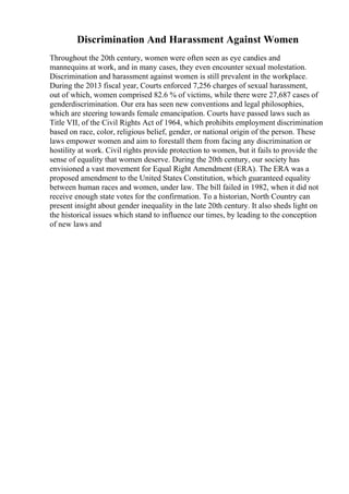 Discrimination And Harassment Against Women
Throughout the 20th century, women were often seen as eye candies and
mannequins at work, and in many cases, they even encounter sexual molestation.
Discrimination and harassment against women is still prevalent in the workplace.
During the 2013 fiscal year, Courts enforced 7,256 charges of sexual harassment,
out of which, women comprised 82.6 % of victims, while there were 27,687 cases of
genderdiscrimination. Our era has seen new conventions and legal philosophies,
which are steering towards female emancipation. Courts have passed laws such as
Title VII, of the Civil Rights Act of 1964, which prohibits employment discrimination
based on race, color, religious belief, gender, or national origin of the person. These
laws empower women and aim to forestall them from facing any discrimination or
hostility at work. Civil rights provide protection to women, but it fails to provide the
sense of equality that women deserve. During the 20th century, our society has
envisioned a vast movement for Equal Right Amendment (ERA). The ERA was a
proposed amendment to the United States Constitution, which guaranteed equality
between human races and women, under law. The bill failed in 1982, when it did not
receive enough state votes for the confirmation. To a historian, North Country can
present insight about gender inequality in the late 20th century. It also sheds light on
the historical issues which stand to influence our times, by leading to the conception
of new laws and
 