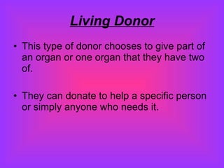 Living Donor This type of donor chooses to give part of an organ or one organ that they have two of. They can donate to help a specific person or simply anyone who needs it.  