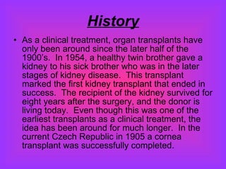 History As a clinical treatment, organ transplants have only been around since the later half of the 1900’s.  In 1954, a healthy twin brother gave a kidney to his sick brother who was in the later stages of kidney disease.  This transplant marked the first kidney transplant that ended in success.  The recipient of the kidney survived for eight years after the surgery, and the donor is living today.  Even though this was one of the earliest transplants as a clinical treatment, the idea has been around for much longer.  In the current Czech Republic in 1905 a cornea transplant was successfully completed.  